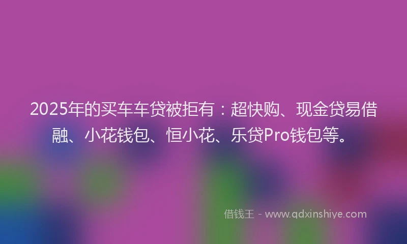 2025年的买车车贷被拒有：超快购、现金贷易借融、小花钱包、恒小花、乐贷Pro钱包等。