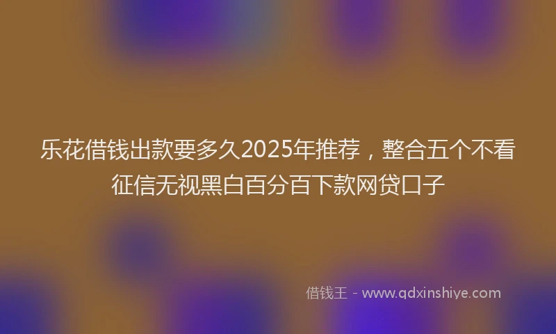 乐花借钱出款要多久2025年推荐，整合五个不看征信无视黑白百分百下款网贷口子