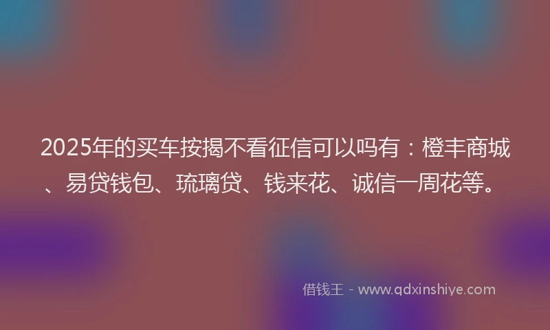 2025年的买车按揭不看征信可以吗有：橙丰商城、易贷钱包、琉璃贷、钱来花、诚信一周花等。
