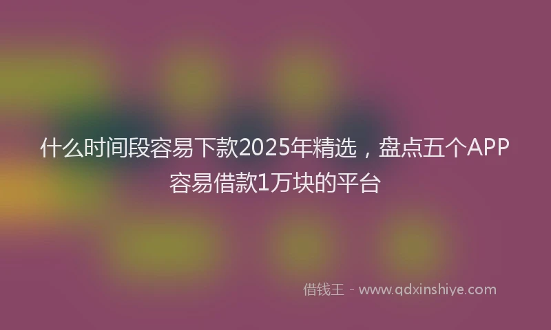 什么时间段容易下款2025年精选,盘点五个APP容易借款1万块的平台