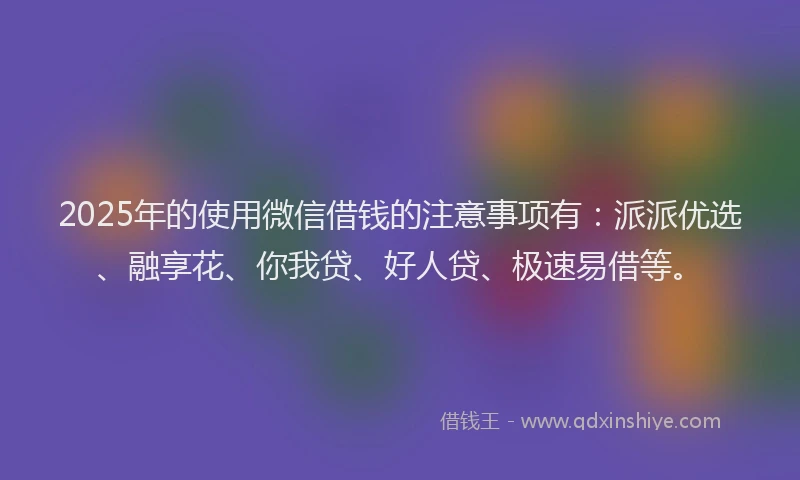 2025年的使用微信借钱的注意事项有：派派优选、融享花、你我贷、好人贷、极速易借等。