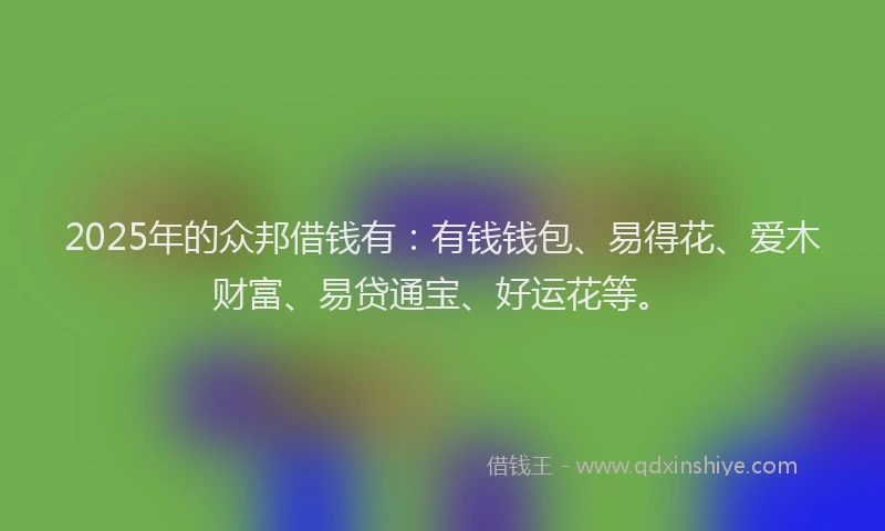 2025年的众邦借钱有：有钱钱包、易得花、爱木财富、易贷通宝、好运花等。