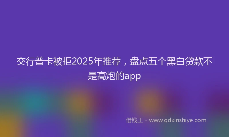 交行普卡被拒2025年推荐，盘点五个黑白贷款不是高炮的app