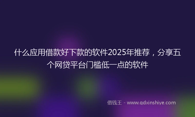 什么应用借款好下款的软件2025年推荐，分享五个网贷平台门槛低一点的软件