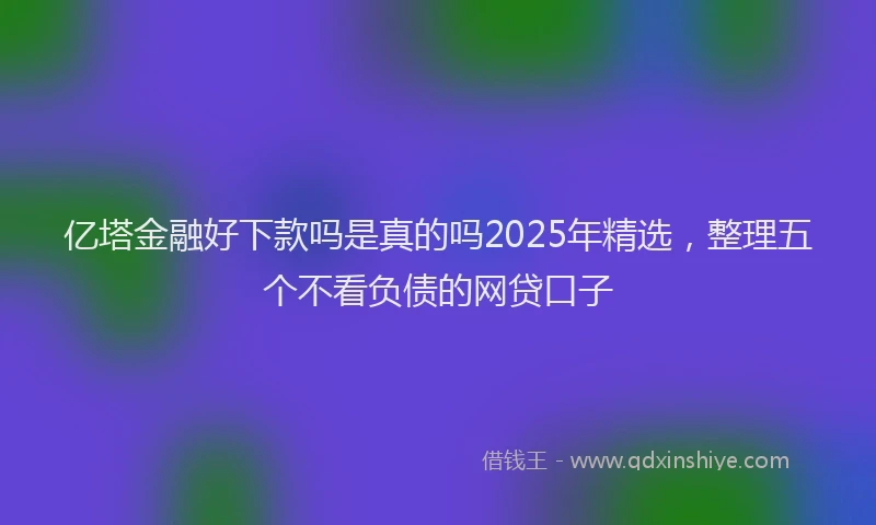 亿塔金融好下款吗是真的吗2025年精选，整理五个不看负债的网贷口子