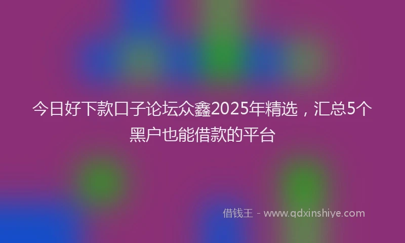 今日好下款口子论坛众鑫2025年精选,汇总5个黑户也能借款的平台