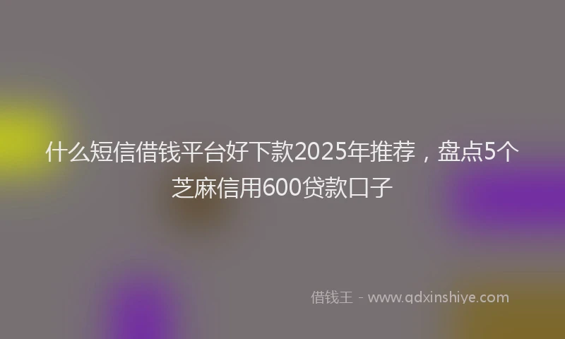 什么短信借钱平台好下款2025年推荐，盘点5个芝麻信用600贷款口子