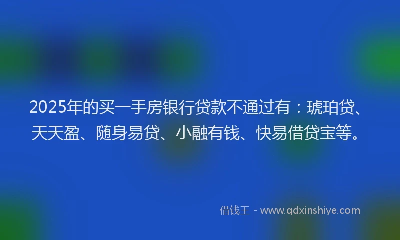 2025年的买一手房银行贷款不通过有：琥珀贷、天天盈、随身易贷、小融有钱、快易借贷宝等。