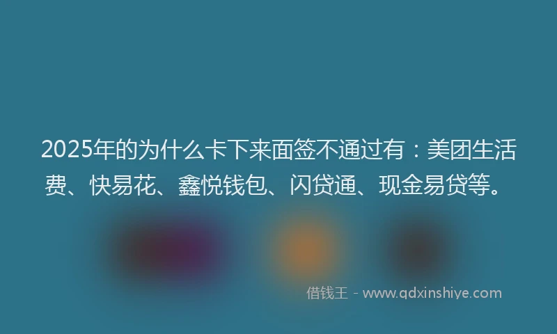 2025年的为什么卡下来面签不通过有：美团生活费、快易花、鑫悦钱包、闪贷通、现金易贷等。