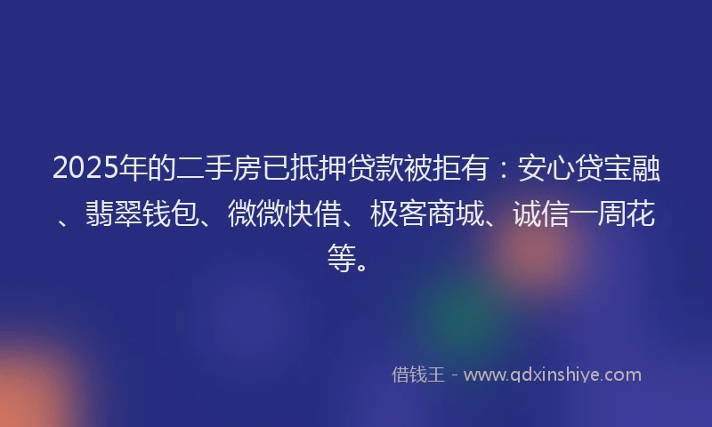 2025年的二手房已抵押贷款被拒有：安心贷宝融、翡翠钱包、微微快借、极客商城、诚信一周花等。