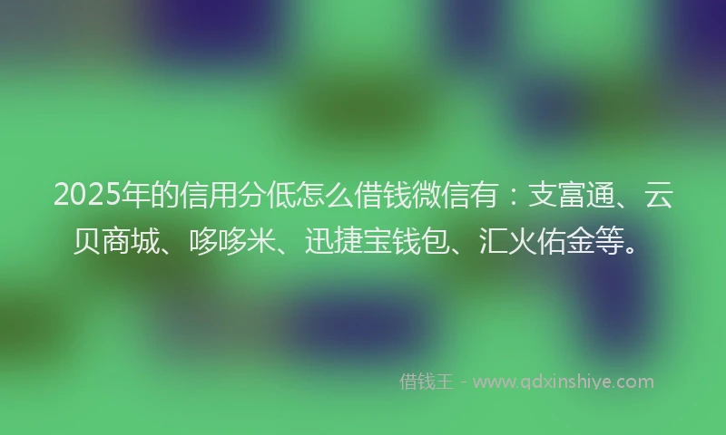 2025年的信用分低怎么借钱微信有：支富通、云贝商城、哆哆米、迅捷宝钱包、汇火佑金等。