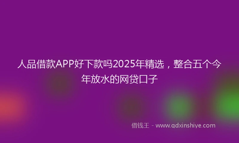 人品借款APP好下款吗2025年精选，整合五个今年放水的网贷口子