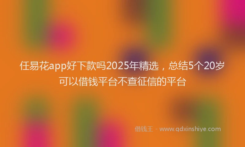 任易花app好下款吗2025年精选，总结5个20岁可以借钱平台不查征信的平台