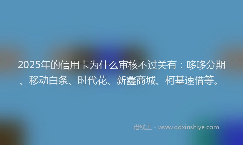 2025年的信用卡为什么审核不过关有：哆哆分期、移动白条、时代花、新鑫商城、柯基速借等。