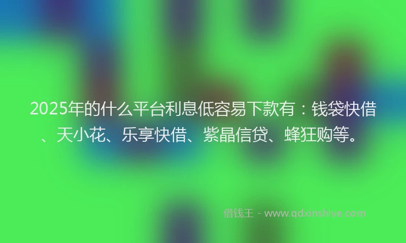2025年的什么平台利息低容易下款有：钱袋快借、天小花、乐享快借、紫晶信贷、蜂狂购等。