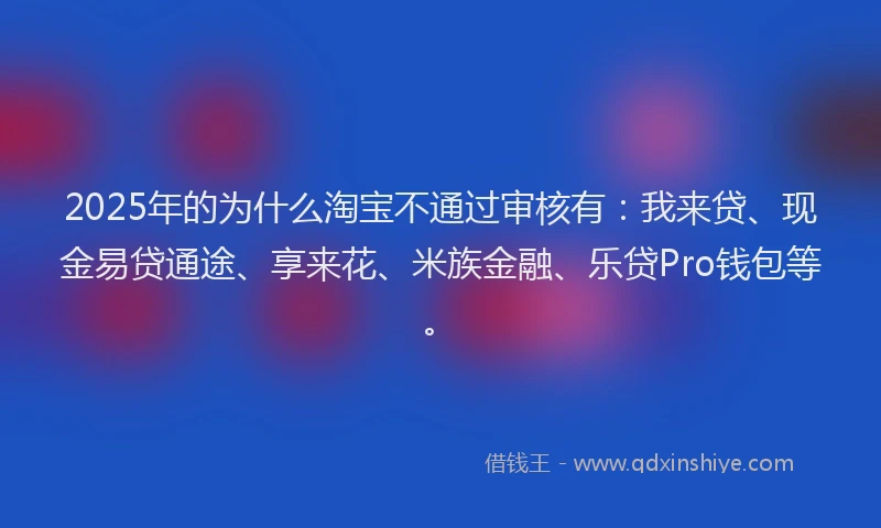 2025年的为什么淘宝不通过审核有：我来贷、现金易贷通途、享来花、米族金融、乐贷Pro钱包等。