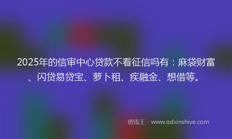 2025年的信审中心贷款不看征信吗有：麻袋财富、闪贷易贷宝、萝卜租、疾融金、想借等。