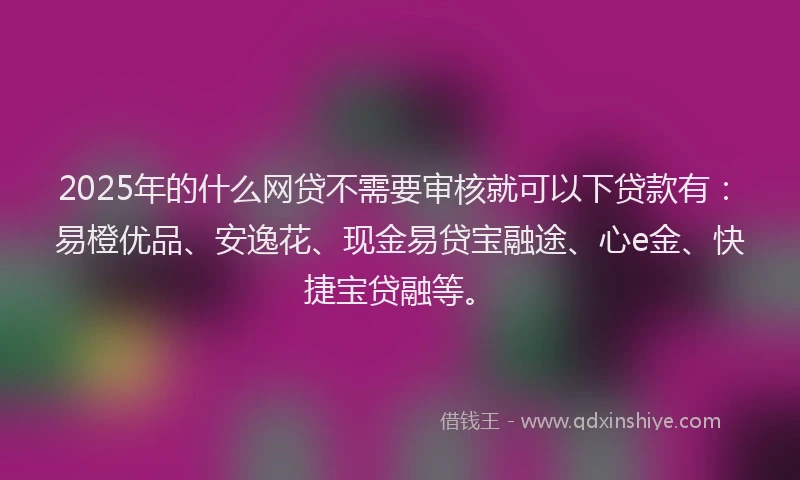 2025年的什么网贷不需要审核就可以下贷款有：易橙优品、安逸花、现金易贷宝融途、心e金、快捷宝贷融等。