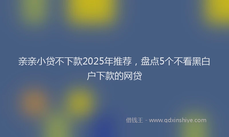 亲亲小贷不下款2025年推荐，盘点5个不看黑白户下款的网贷