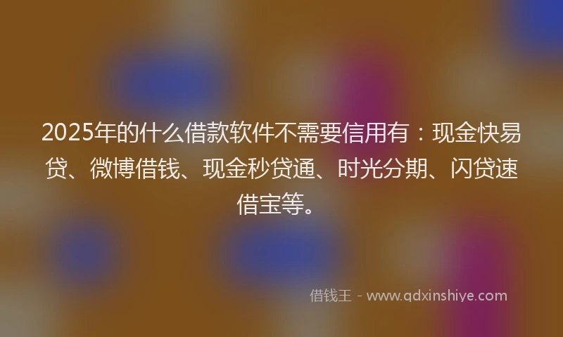 2025年的什么借款软件不需要信用有：现金快易贷、微博借钱、现金秒贷通、时光分期、闪贷速借宝等。