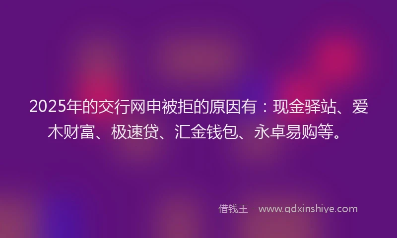 2025年的交行网申被拒的原因有:现金驿站、爱木财富、极速贷、汇金钱包、永卓易购等。
