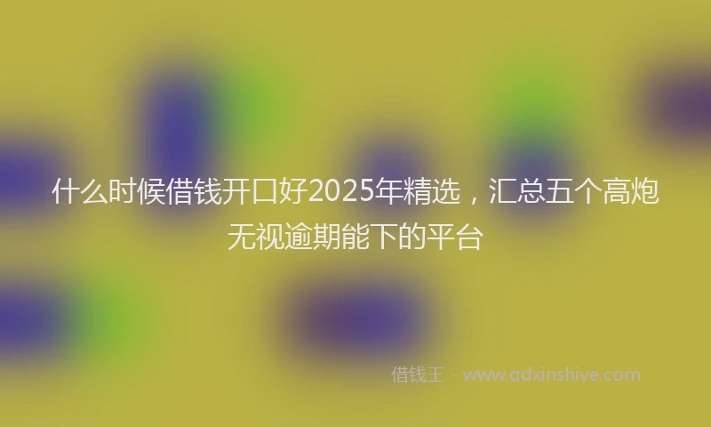 什么时候借钱开口好2025年精选，汇总五个高炮无视逾期能下的平台