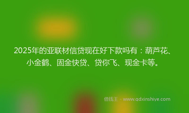2025年的亚联材信贷现在好下款吗有：葫芦花、小金鹤、固金快贷、贷你飞、现金卡等。