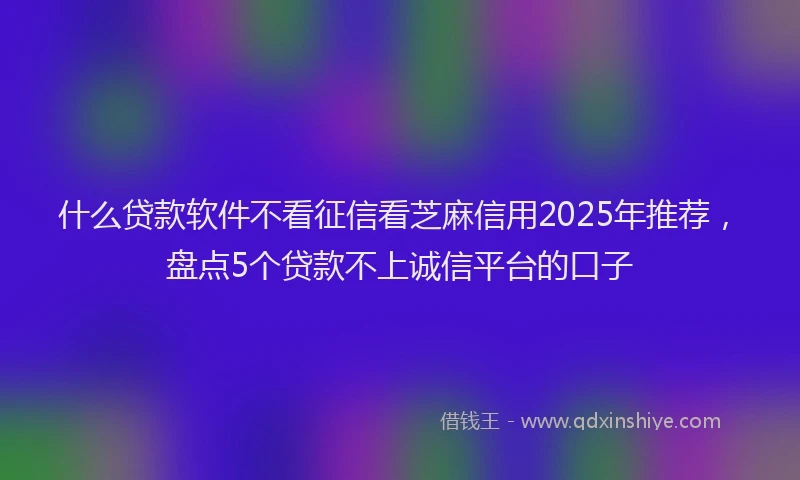 什么贷款软件不看征信看芝麻信用2025年推荐，盘点5个贷款不上诚信平台的口子