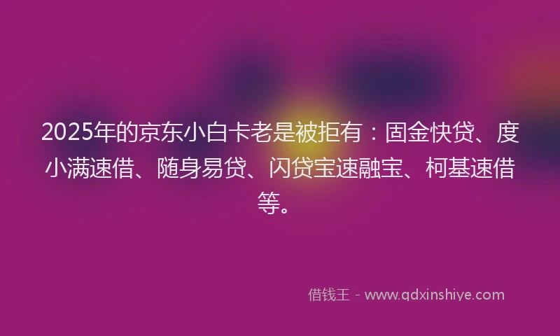 2025年的京东小白卡老是被拒有：固金快贷、度小满速借、随身易贷、闪贷宝速融宝、柯基速借等。