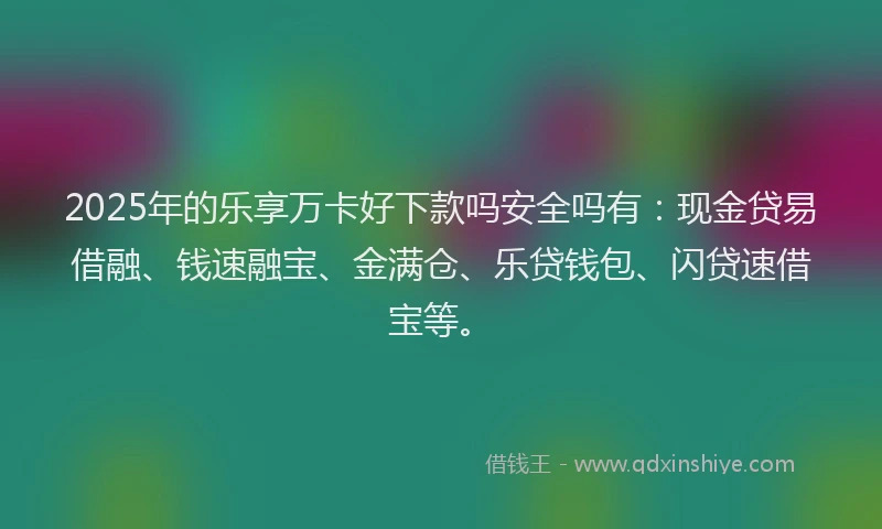 2025年的乐享万卡好下款吗安全吗有：现金贷易借融、钱速融宝、金满仓、乐贷钱包、闪贷速借宝等。