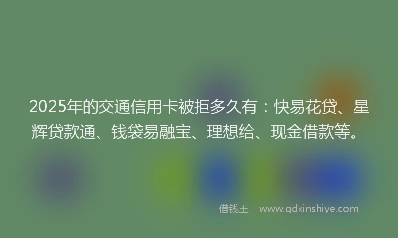 2025年的交通信用卡被拒多久有：快易花贷、星辉贷款通、钱袋易融宝、理想给、现金借款等。