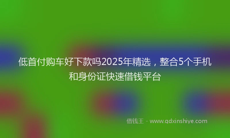 低首付购车好下款吗2025年精选,整合5个手机和身份证快速借钱平台
