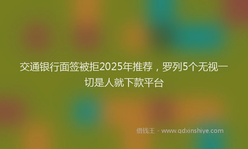 交通银行面签被拒2025年推荐，罗列5个无视一切是人就下款平台