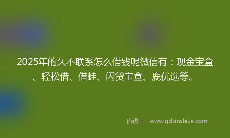 2025年的久不联系怎么借钱呢微信有:现金宝盒、轻松借、借蛙、闪贷宝盒、鹿优选等。