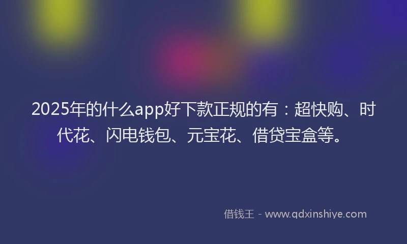 2025年的什么app好下款正规的有：超快购、时代花、闪电钱包、元宝花、借贷宝盒等。
