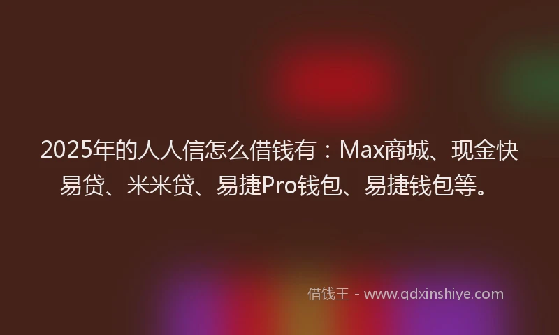 2025年的人人信怎么借钱有：Max商城、现金快易贷、米米贷、易捷Pro钱包、易捷钱包等。