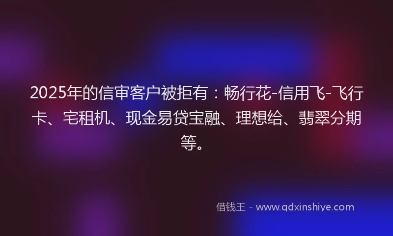2025年的信审客户被拒有：畅行花-信用飞-飞行卡、宅租机、现金易贷宝融、理想给、翡翠分期等。