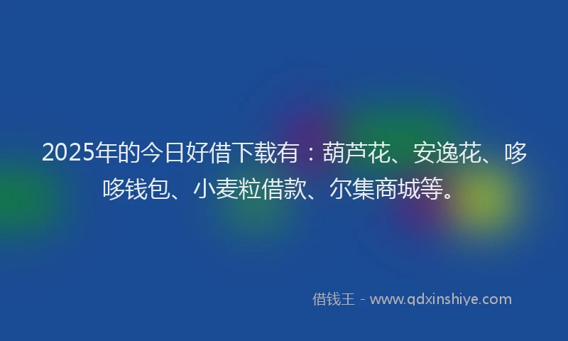 2025年的今日好借下载有：葫芦花、安逸花、哆哆钱包、小麦粒借款、尔集商城等。