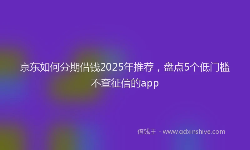 京东如何分期借钱2025年推荐，盘点5个低门槛不查征信的app