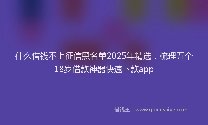 什么借钱不上征信黑名单2025年精选，梳理五个18岁借款神器快速下款app