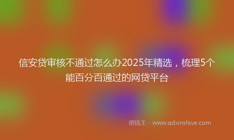 信安贷审核不通过怎么办2025年精选，梳理5个能百分百通过的网贷平台