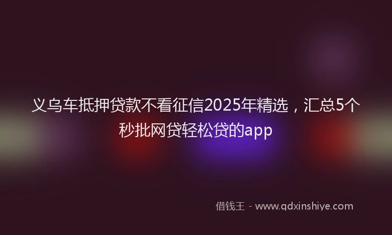 义乌车抵押贷款不看征信2025年精选，汇总5个秒批网贷轻松贷的app