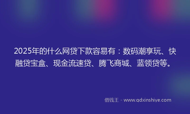2025年的什么网贷下款容易有：数码潮享玩、快融贷宝盒、现金流速贷、腾飞商城、蓝领贷等。