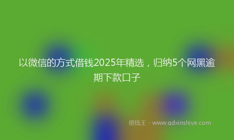 以微信的方式借钱2025年精选，归纳5个网黑逾期下款口子