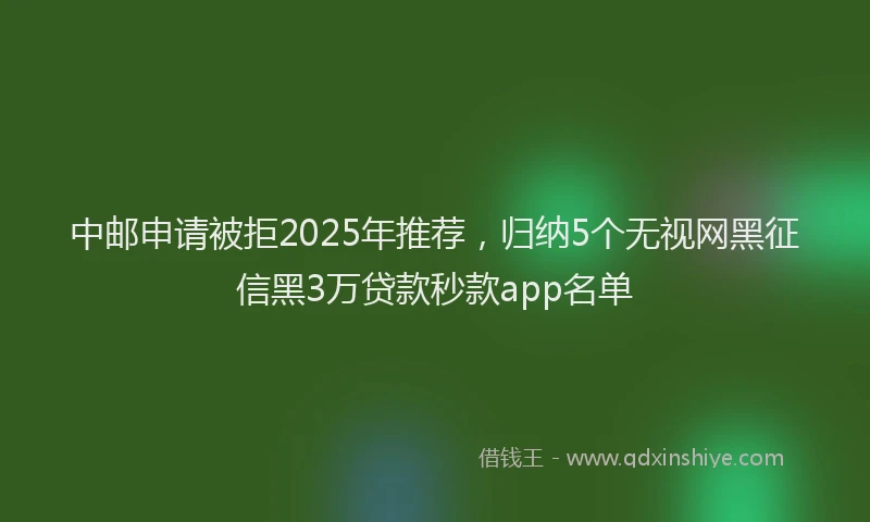 中邮申请被拒2025年推荐，归纳5个无视网黑征信黑3万贷款秒款app名单