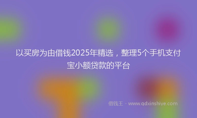 以买房为由借钱2025年精选，整理5个手机支付宝小额贷款的平台