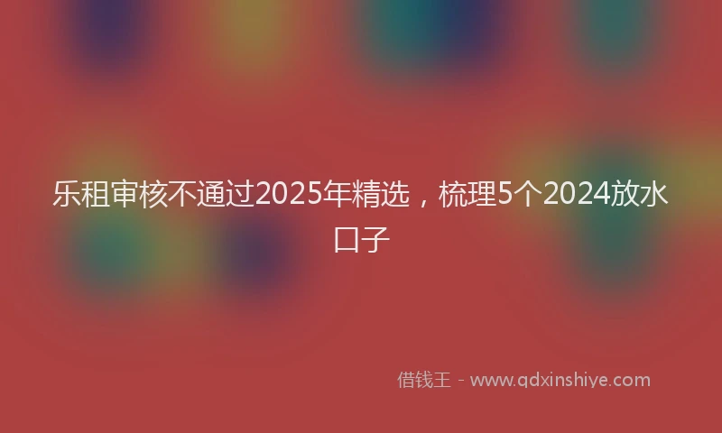 乐租审核不通过2025年精选,梳理5个2024放水口子