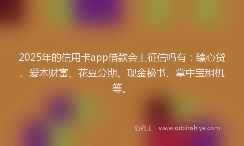 2025年的信用卡app借款会上征信吗有：臻心贷、爱木财富、花豆分期、现金秘书、掌中宝租机等。