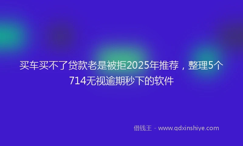 买车买不了贷款老是被拒2025年推荐，整理5个714无视逾期秒下的软件