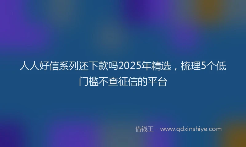 人人好信系列还下款吗2025年精选，梳理5个低门槛不查征信的平台